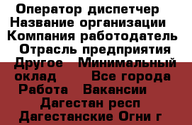 Оператор-диспетчер › Название организации ­ Компания-работодатель › Отрасль предприятия ­ Другое › Минимальный оклад ­ 1 - Все города Работа » Вакансии   . Дагестан респ.,Дагестанские Огни г.